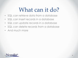 What can it do?
• SQL can retrieve data from a database
• SQL can insert records in a database
• SQL can update records in a database
• SQL can delete records from a database
• And much more
 