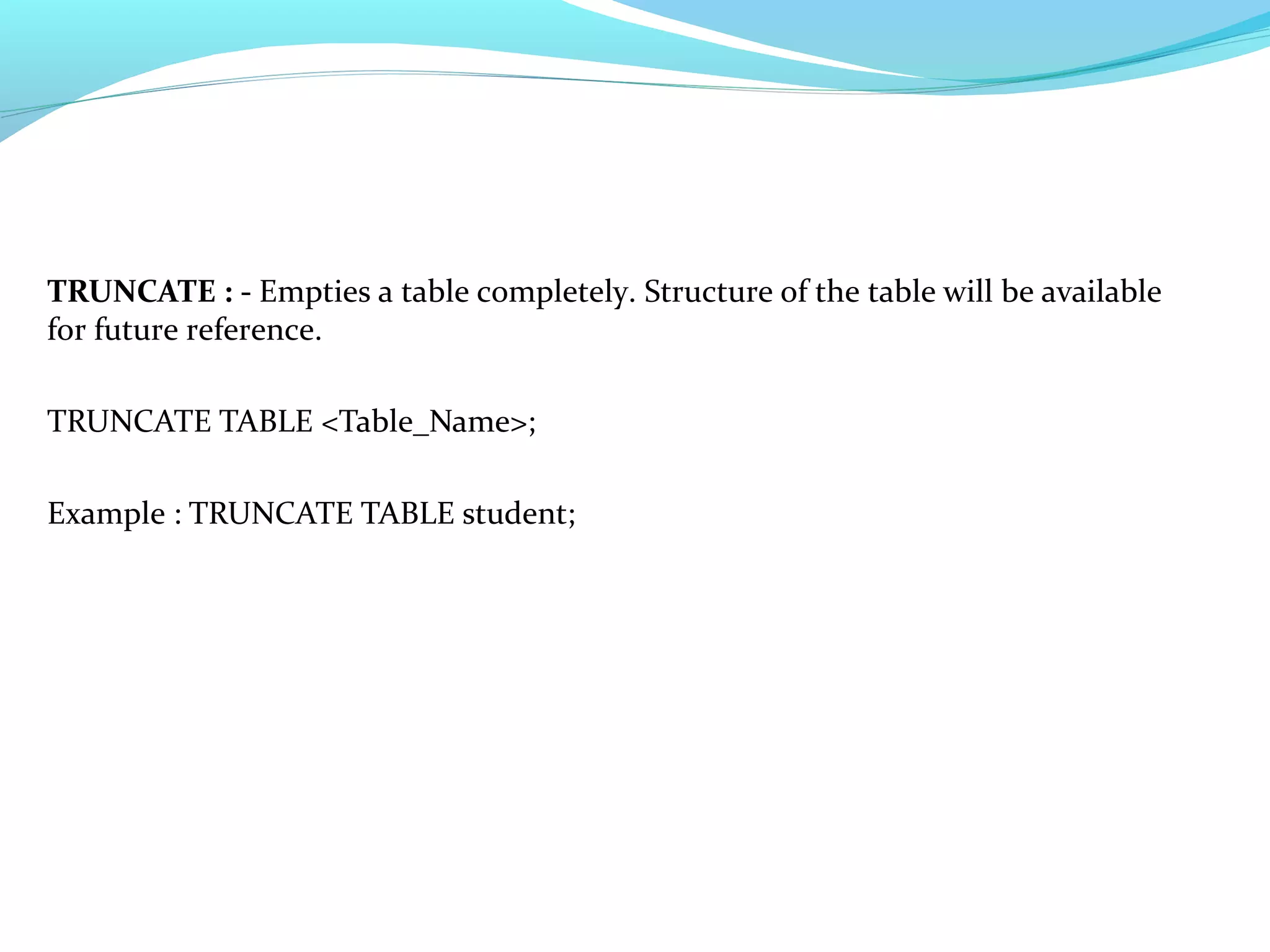 TRUNCATE : - Empties a table completely. Structure of the table will be available
for future reference.
TRUNCATE TABLE <Table_Name>;
Example : TRUNCATE TABLE student;
 