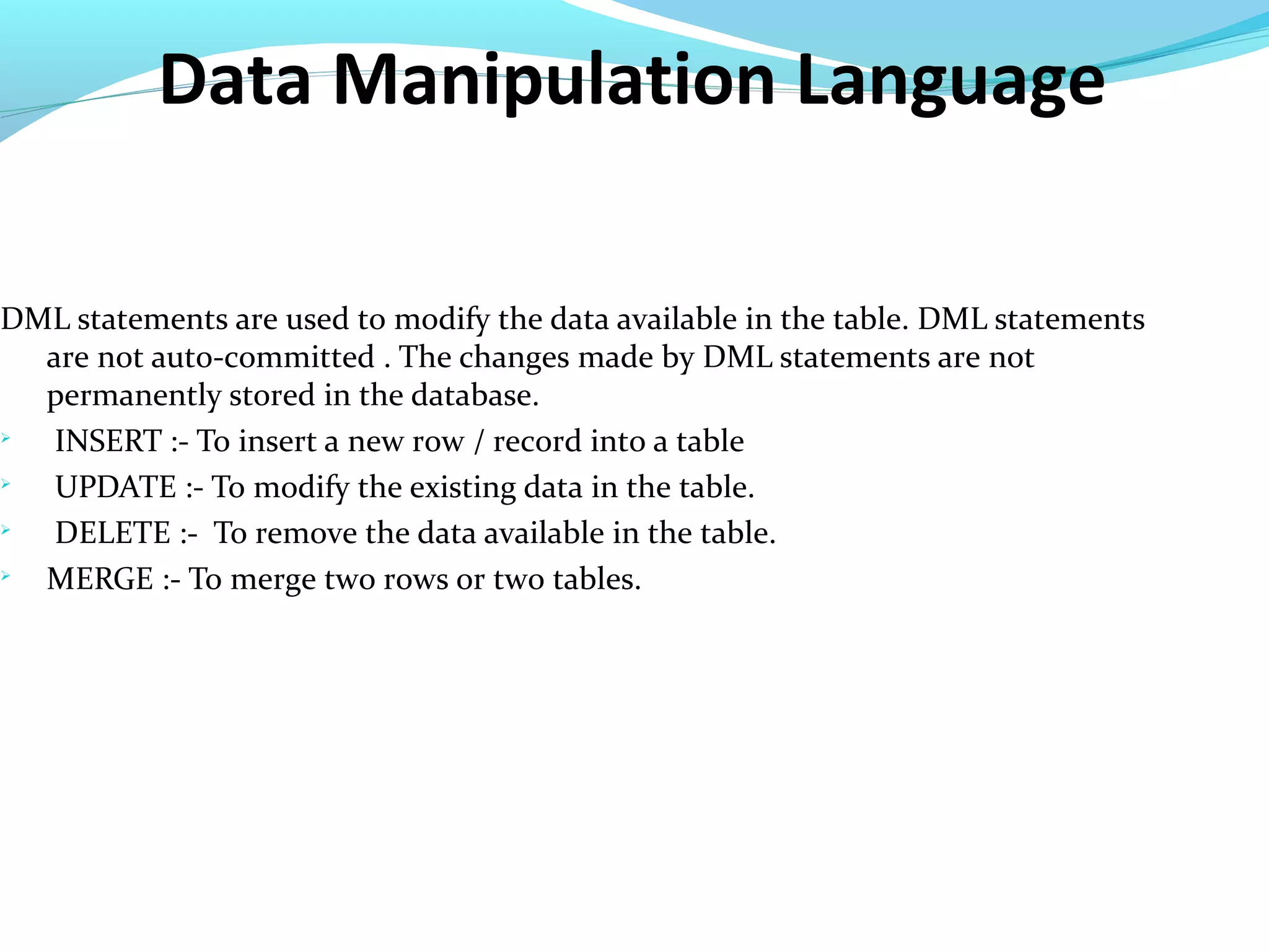 Data Manipulation Language
DML statements are used to modify the data available in the table. DML statements
are not auto-committed . The changes made by DML statements are not
permanently stored in the database.

INSERT :- To insert a new row / record into a table

UPDATE :- To modify the existing data in the table.

DELETE :- To remove the data available in the table.

MERGE :- To merge two rows or two tables.
 
