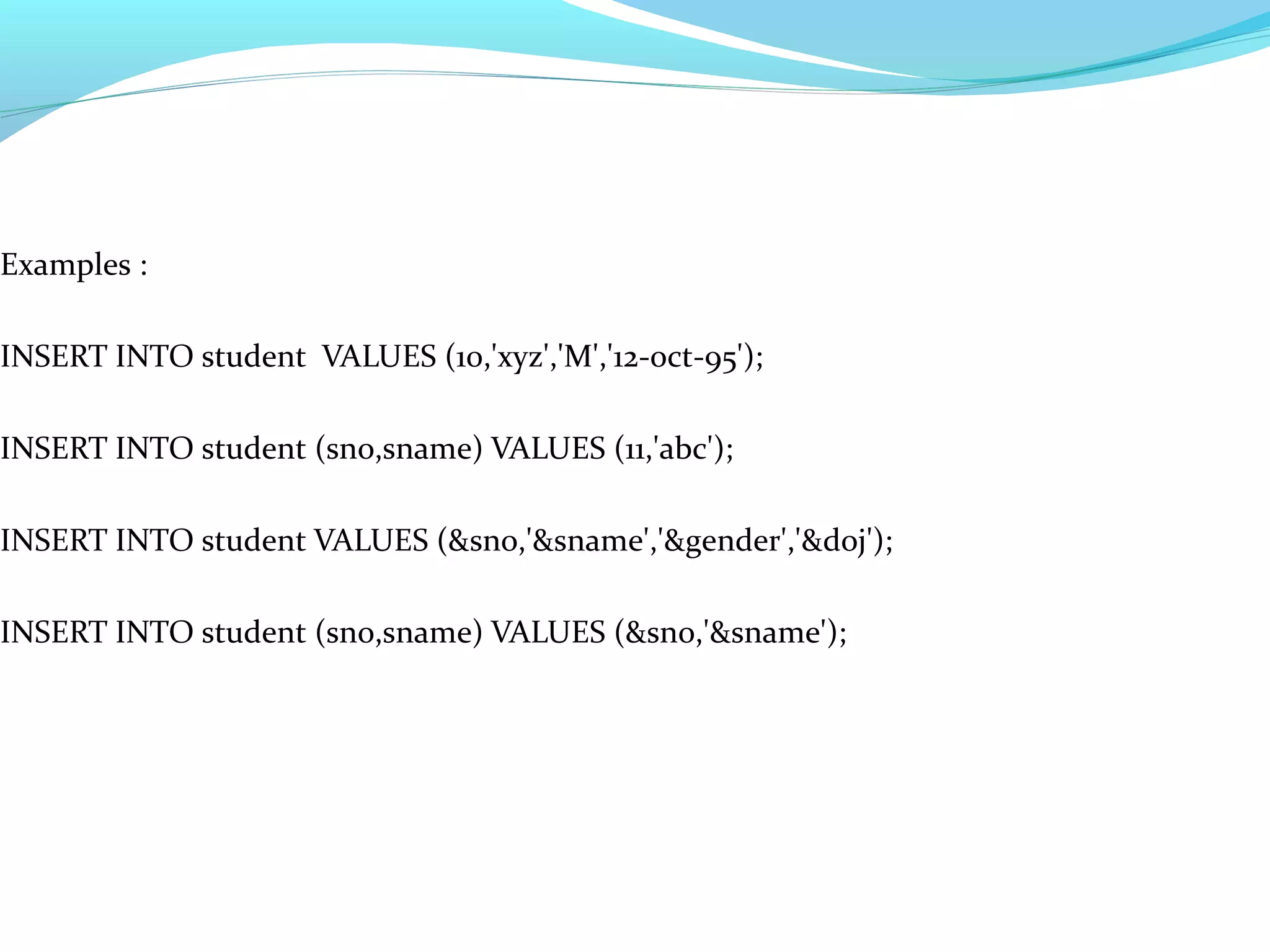 Examples :
INSERT INTO student VALUES (10,'xyz','M','12-oct-95');
INSERT INTO student (sno,sname) VALUES (11,'abc');
INSERT INTO student VALUES (&sno,'&sname','&gender','&doj');
INSERT INTO student (sno,sname) VALUES (&sno,'&sname');
 