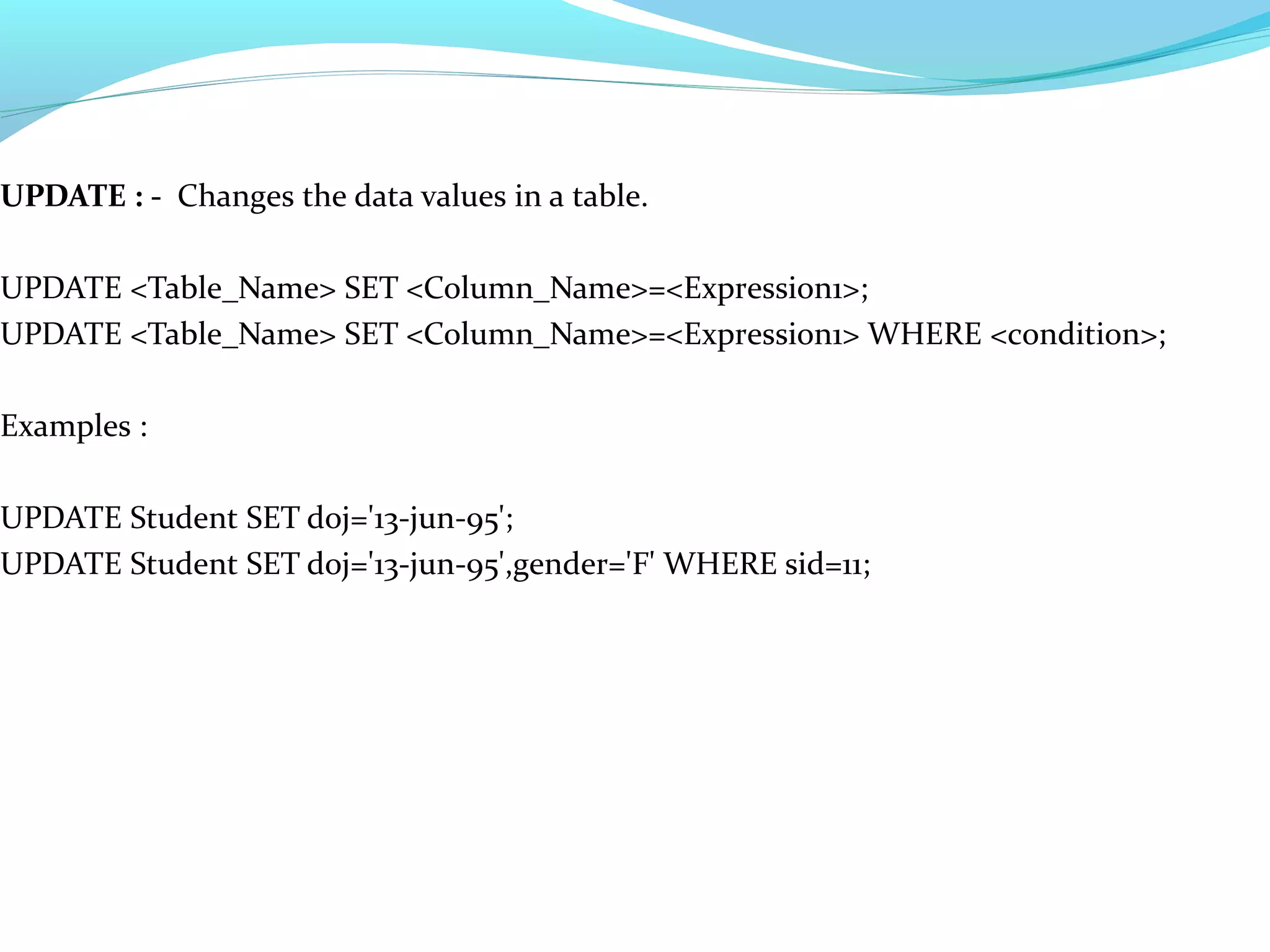 UPDATE : - Changes the data values in a table.
UPDATE <Table_Name> SET <Column_Name>=<Expression1>;
UPDATE <Table_Name> SET <Column_Name>=<Expression1> WHERE <condition>;
Examples :
UPDATE Student SET doj='13-jun-95';
UPDATE Student SET doj='13-jun-95',gender='F' WHERE sid=11;
 