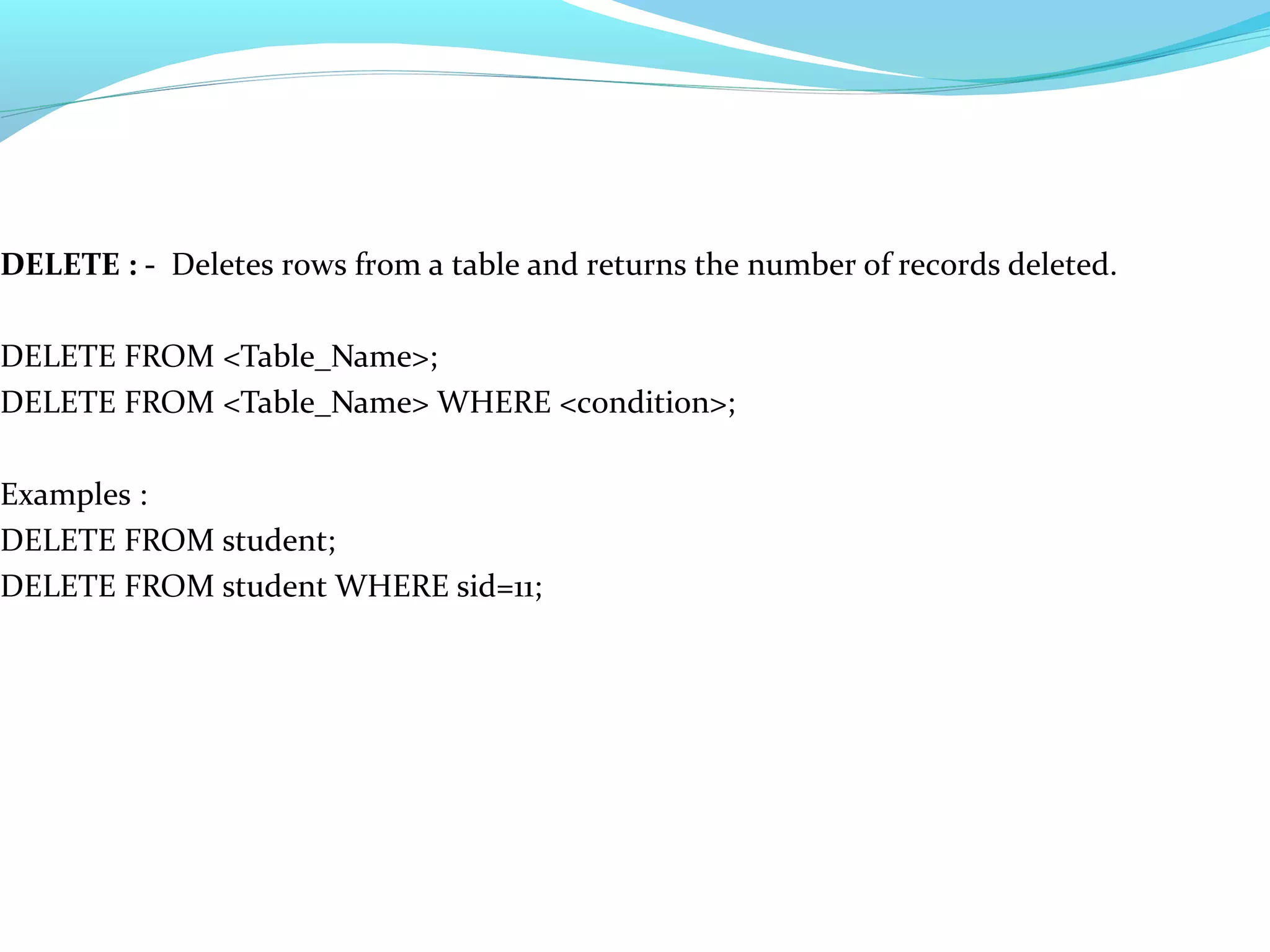 DELETE : - Deletes rows from a table and returns the number of records deleted.
DELETE FROM <Table_Name>;
DELETE FROM <Table_Name> WHERE <condition>;
Examples :
DELETE FROM student;
DELETE FROM student WHERE sid=11;
 