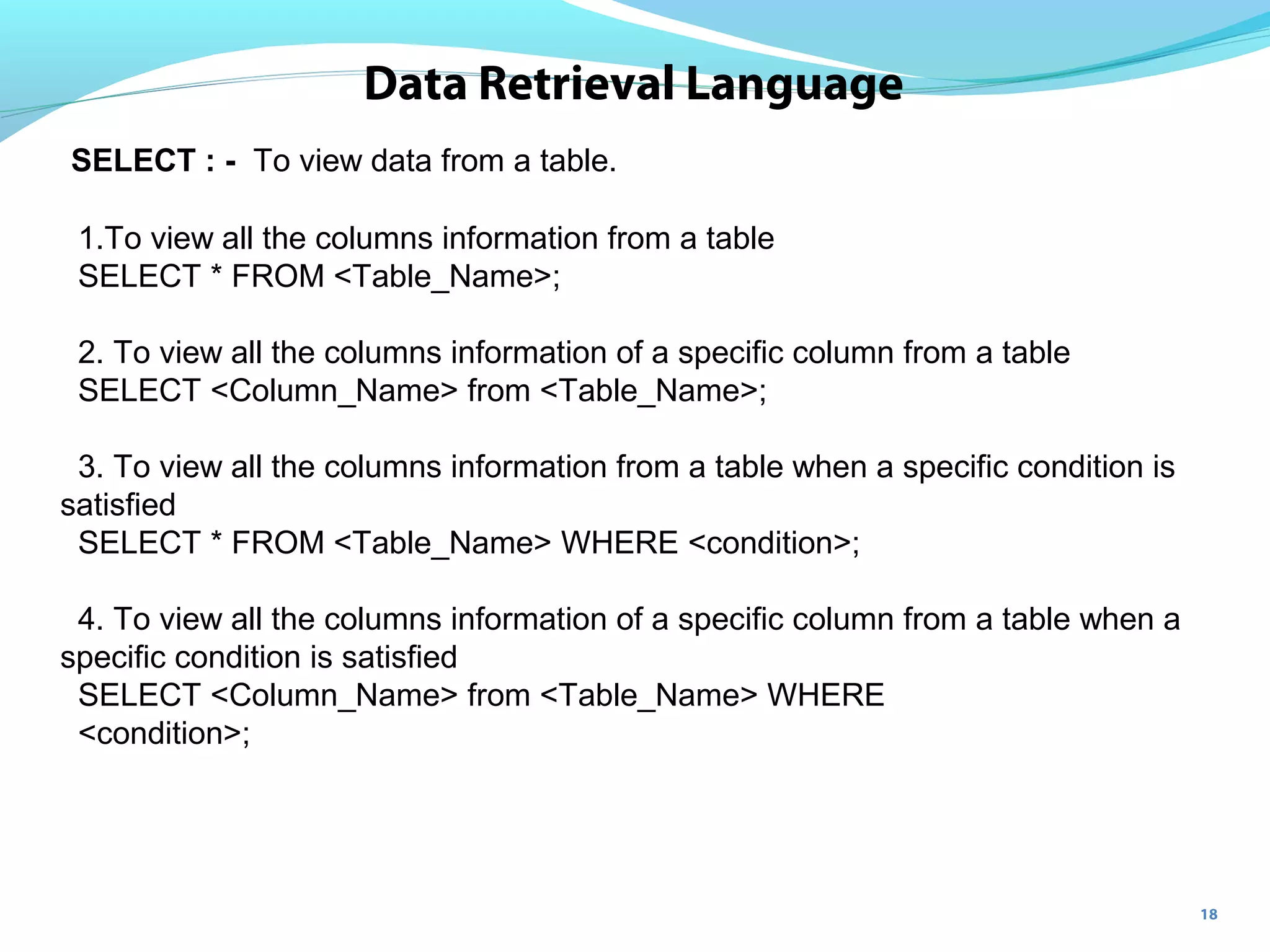 18
Data Retrieval Language
SELECT : - To view data from a table.
1.To view all the columns information from a table
SELECT * FROM <Table_Name>;
2. To view all the columns information of a specific column from a table
SELECT <Column_Name> from <Table_Name>;
3. To view all the columns information from a table when a specific condition is
satisfied
SELECT * FROM <Table_Name> WHERE <condition>;
4. To view all the columns information of a specific column from a table when a
specific condition is satisfied
SELECT <Column_Name> from <Table_Name> WHERE
<condition>;
 