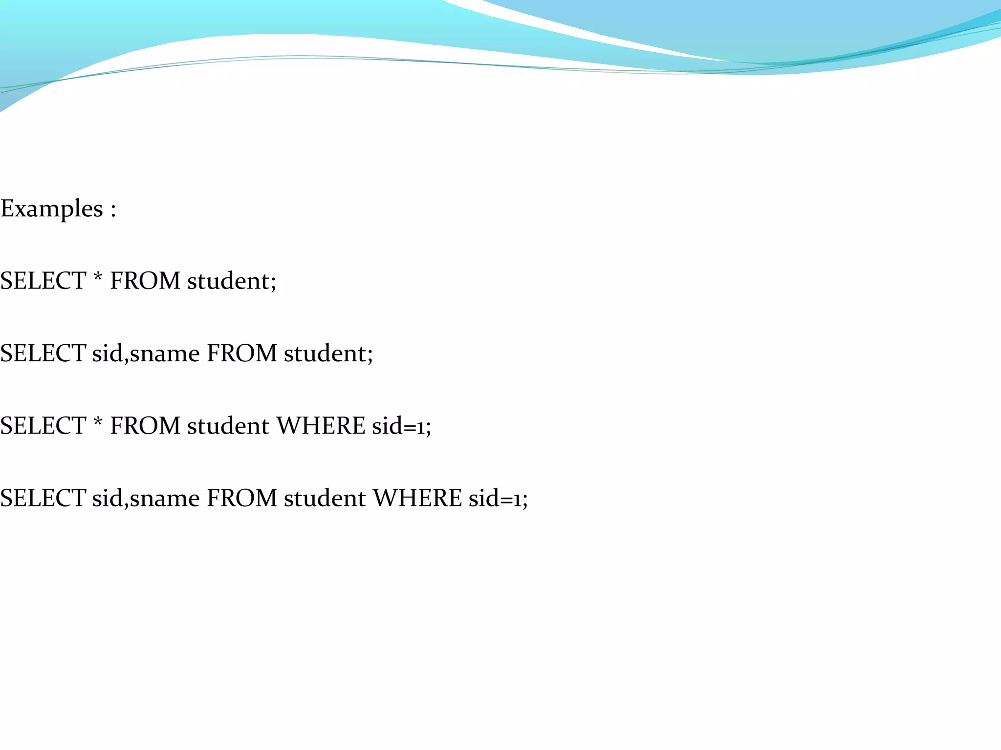 Examples :
SELECT * FROM student;
SELECT sid,sname FROM student;
SELECT * FROM student WHERE sid=1;
SELECT sid,sname FROM student WHERE sid=1;
 