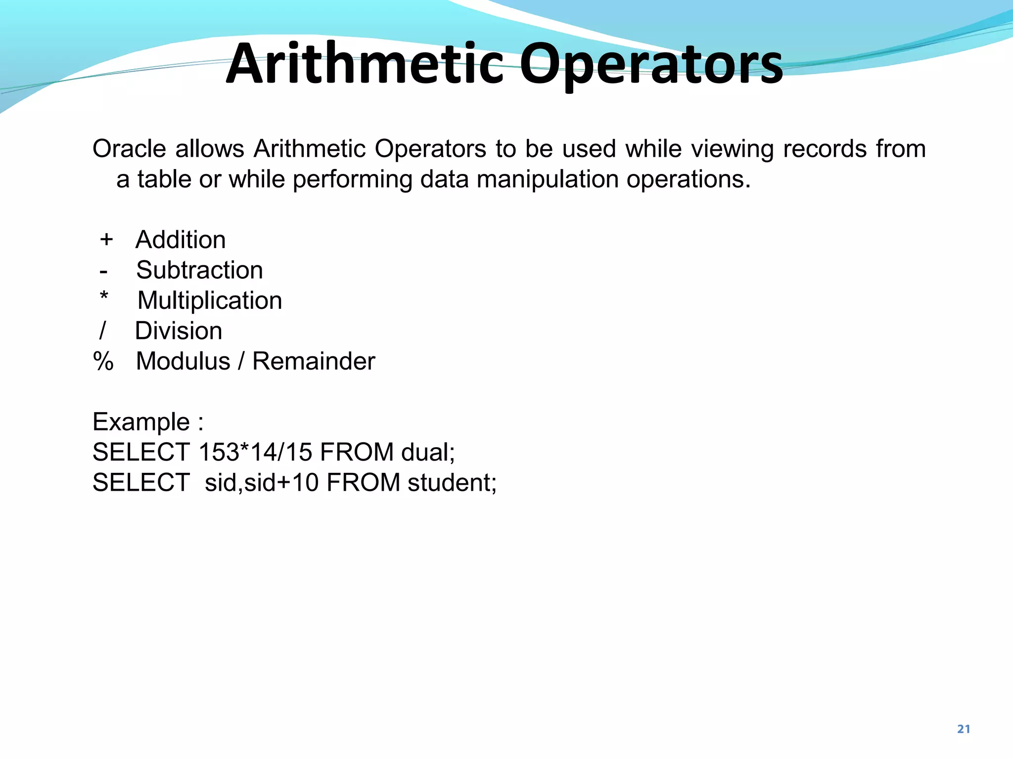21
Oracle allows Arithmetic Operators to be used while viewing records from
a table or while performing data manipulation operations.
+ Addition
- Subtraction
* Multiplication
/ Division
% Modulus / Remainder
Example :
SELECT 153*14/15 FROM dual;
SELECT sid,sid+10 FROM student;
Arithmetic Operators
 