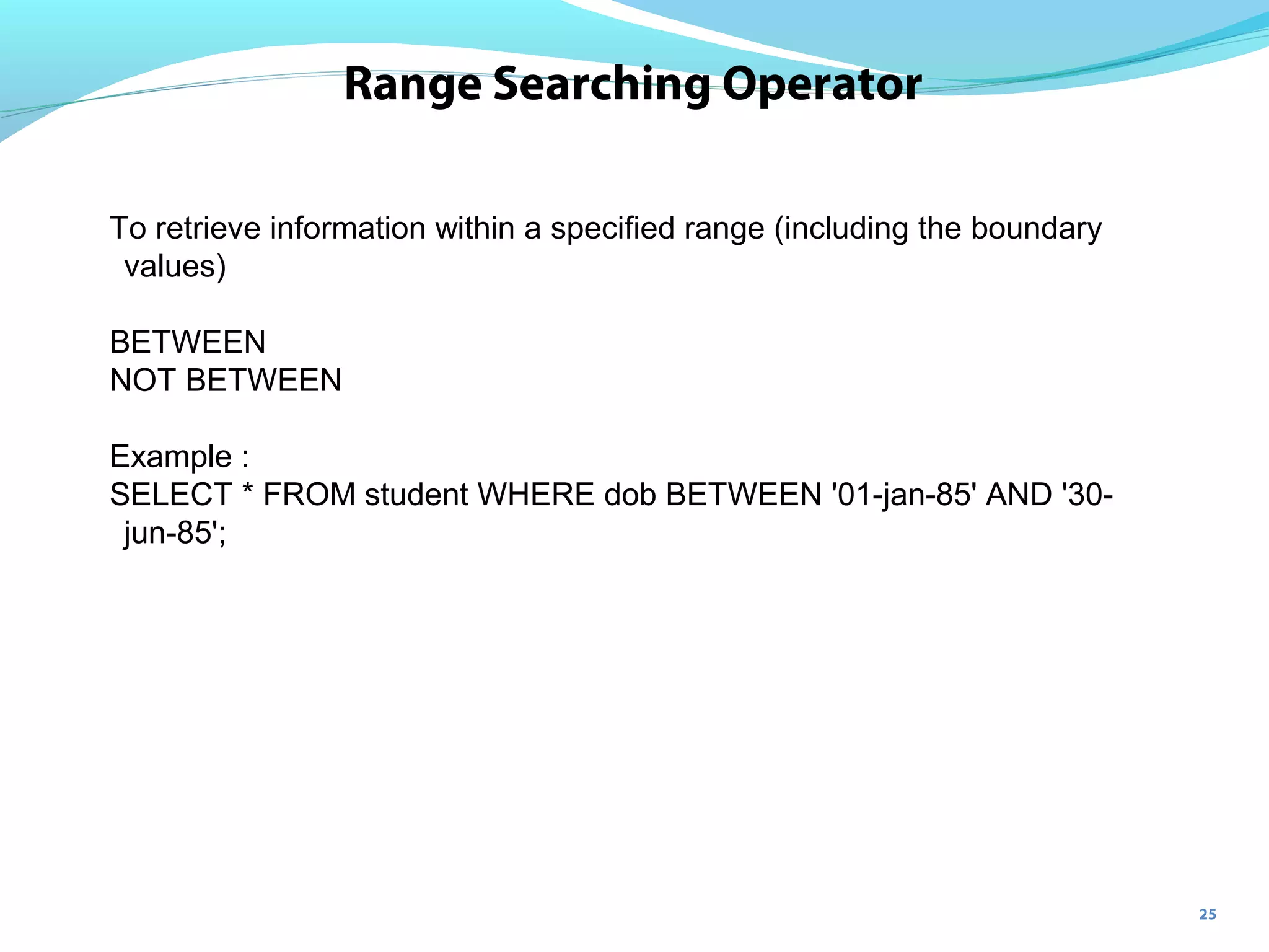 25
Range Searching Operator
To retrieve information within a specified range (including the boundary
values)
BETWEEN
NOT BETWEEN
Example :
SELECT * FROM student WHERE dob BETWEEN '01-jan-85' AND '30-
jun-85';
 