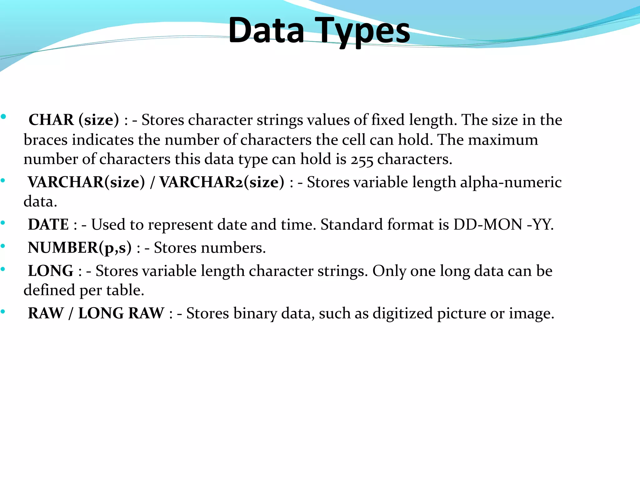 Data Types

CHAR (size) : - Stores character strings values of fixed length. The size in the
braces indicates the number of characters the cell can hold. The maximum
number of characters this data type can hold is 255 characters.

VARCHAR(size) / VARCHAR2(size) : - Stores variable length alpha-numeric
data.

DATE : - Used to represent date and time. Standard format is DD-MON -YY.

NUMBER(p,s) : - Stores numbers.

LONG : - Stores variable length character strings. Only one long data can be
defined per table.

RAW / LONG RAW : - Stores binary data, such as digitized picture or image.
 
