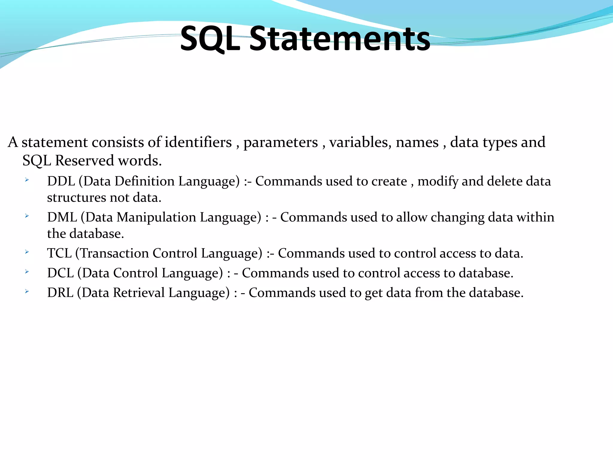 SQL Statements
A statement consists of identifiers , parameters , variables, names , data types and
SQL Reserved words.

DDL (Data Definition Language) :- Commands used to create , modify and delete data
structures not data.

DML (Data Manipulation Language) : - Commands used to allow changing data within
the database.

TCL (Transaction Control Language) :- Commands used to control access to data.

DCL (Data Control Language) : - Commands used to control access to database.

DRL (Data Retrieval Language) : - Commands used to get data from the database.
 