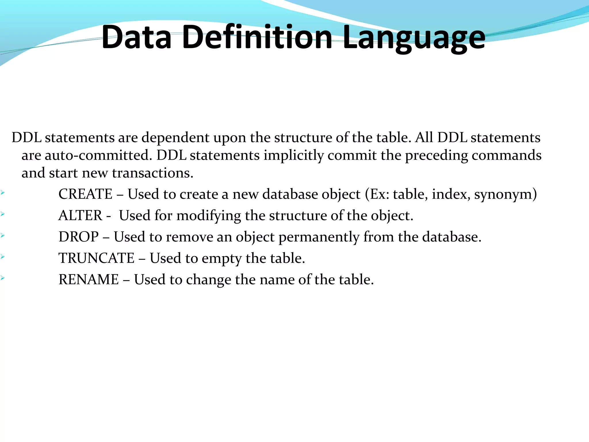 Data Definition Language
DDL statements are dependent upon the structure of the table. All DDL statements
are auto-committed. DDL statements implicitly commit the preceding commands
and start new transactions.

CREATE – Used to create a new database object (Ex: table, index, synonym)

ALTER - Used for modifying the structure of the object.

DROP – Used to remove an object permanently from the database.

TRUNCATE – Used to empty the table.

RENAME – Used to change the name of the table.
 