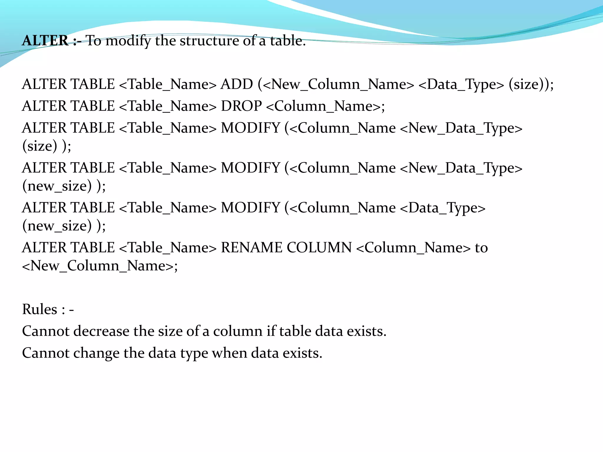 ALTER :- To modify the structure of a table.
ALTER TABLE <Table_Name> ADD (<New_Column_Name> <Data_Type> (size));
ALTER TABLE <Table_Name> DROP <Column_Name>;
ALTER TABLE <Table_Name> MODIFY (<Column_Name <New_Data_Type>
(size) );
ALTER TABLE <Table_Name> MODIFY (<Column_Name <New_Data_Type>
(new_size) );
ALTER TABLE <Table_Name> MODIFY (<Column_Name <Data_Type>
(new_size) );
ALTER TABLE <Table_Name> RENAME COLUMN <Column_Name> to
<New_Column_Name>;
Rules : -
Cannot decrease the size of a column if table data exists.
Cannot change the data type when data exists.
 