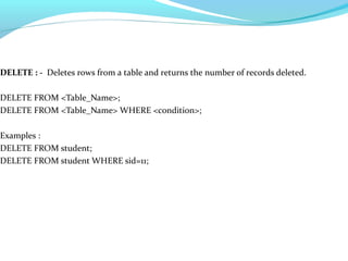 DELETE : - Deletes rows from a table and returns the number of records deleted.
DELETE FROM <Table_Name>;
DELETE FROM <Table_Name> WHERE <condition>;
Examples :
DELETE FROM student;
DELETE FROM student WHERE sid=11;
 