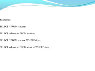Examples :
SELECT * FROM student;
SELECT sid,sname FROM student;
SELECT * FROM student WHERE sid=1;
SELECT sid,sname FROM student WHERE sid=1;
 