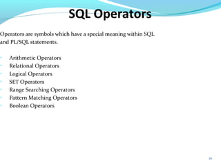 20
SQL Operators
Operators are symbols which have a special meaning within SQL
and PL/SQL statements.

Arithmetic Operators

Relational Operators

Logical Operators

SET Operators

Range Searching Operators

Pattern Matching Operators

Boolean Operators
 
