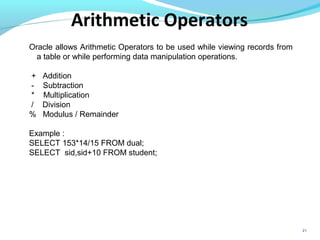 21
Oracle allows Arithmetic Operators to be used while viewing records from
a table or while performing data manipulation operations.
+ Addition
- Subtraction
* Multiplication
/ Division
% Modulus / Remainder
Example :
SELECT 153*14/15 FROM dual;
SELECT sid,sid+10 FROM student;
Arithmetic Operators
 