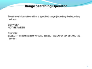 25
Range Searching Operator
To retrieve information within a specified range (including the boundary
values)
BETWEEN
NOT BETWEEN
Example :
SELECT * FROM student WHERE dob BETWEEN '01-jan-85' AND '30-
jun-85';
 
