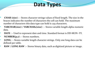 Data Types

CHAR (size) : - Stores character strings values of fixed length. The size in the
braces indicates the number of characters the cell can hold. The maximum
number of characters this data type can hold is 255 characters.

VARCHAR(size) / VARCHAR2(size) : - Stores variable length alpha-numeric
data.

DATE : - Used to represent date and time. Standard format is DD-MON -YY.

NUMBER(p,s) : - Stores numbers.

LONG : - Stores variable length character strings. Only one long data can be
defined per table.

RAW / LONG RAW : - Stores binary data, such as digitized picture or image.
 