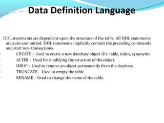 Data Definition Language
DDL statements are dependent upon the structure of the table. All DDL statements
are auto-committed. DDL statements implicitly commit the preceding commands
and start new transactions.

CREATE – Used to create a new database object (Ex: table, index, synonym)

ALTER - Used for modifying the structure of the object.

DROP – Used to remove an object permanently from the database.

TRUNCATE – Used to empty the table.

RENAME – Used to change the name of the table.
 