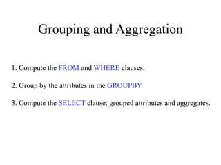 Grouping and Aggregation
1. Compute the FROM and WHERE clauses.
2. Group by the attributes in the GROUPBY
3. Compute the SELECT clause: grouped attributes and aggregates.
 