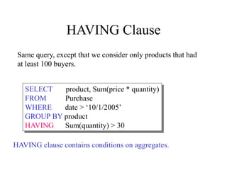 HAVING Clause
SELECT product, Sum(price * quantity)
FROM Purchase
WHERE date > ‘10/1/2005’
GROUP BY product
HAVING Sum(quantity) > 30
Same query, except that we consider only products that had
at least 100 buyers.
HAVING clause contains conditions on aggregates.
 