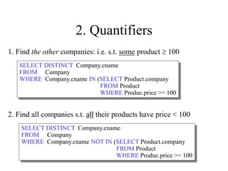2. Quantifiers
2. Find all companies s.t. all their products have price < 100
1. Find the other companies: i.e. s.t. some product  100
SELECT DISTINCT Company.cname
FROM Company
WHERE Company.cname IN (SELECT Product.company
FROM Product
WHERE Produc.price >= 100
SELECT DISTINCT Company.cname
FROM Company
WHERE Company.cname NOT IN (SELECT Product.company
FROM Product
WHERE Produc.price >= 100
 