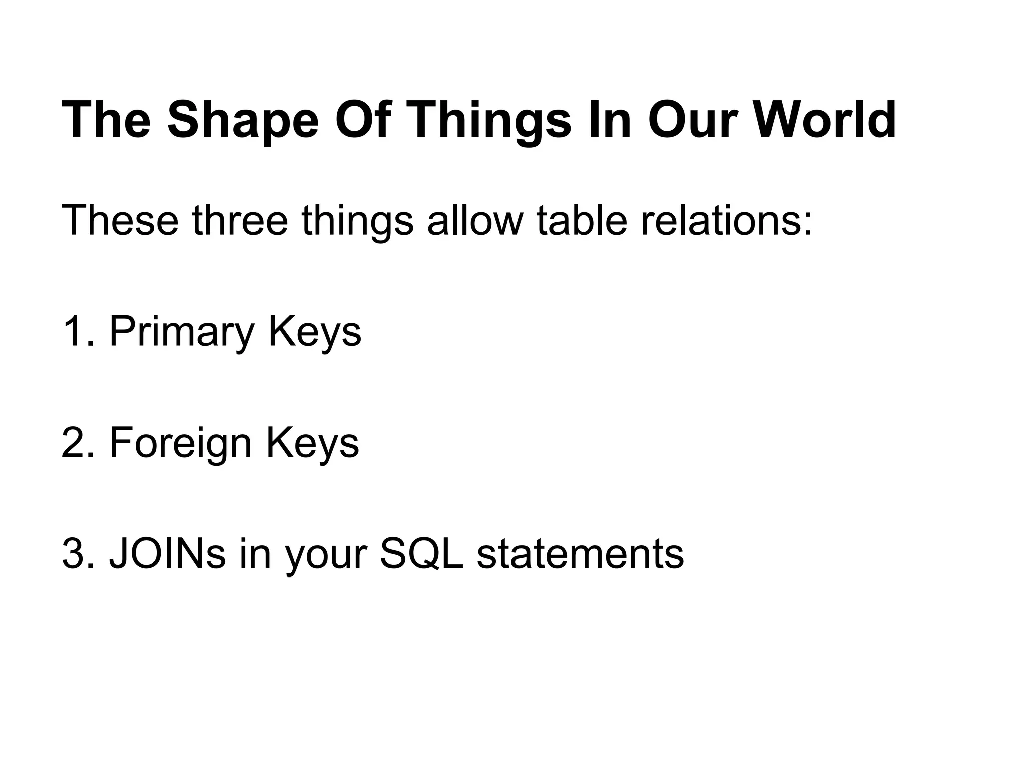The Shape Of Things In Our World
These three things allow table relations:

1. Primary Keys

2. Foreign Keys

3. JOINs in your SQL statements
 
