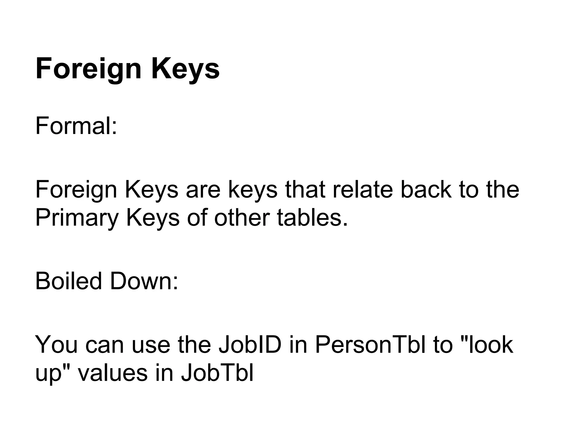 Foreign Keys
Formal:

Foreign Keys are keys that relate back to the
Primary Keys of other tables.

Boiled Down:

You can use the JobID in PersonTbl to "look
up" values in JobTbl
 
