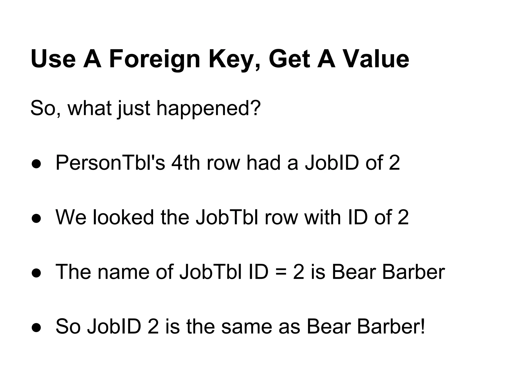 Use A Foreign Key, Get A Value
So, what just happened?

● PersonTbl's 4th row had a JobID of 2

● We looked the JobTbl row with ID of 2

● The name of JobTbl ID = 2 is Bear Barber

● So JobID 2 is the same as Bear Barber!
 