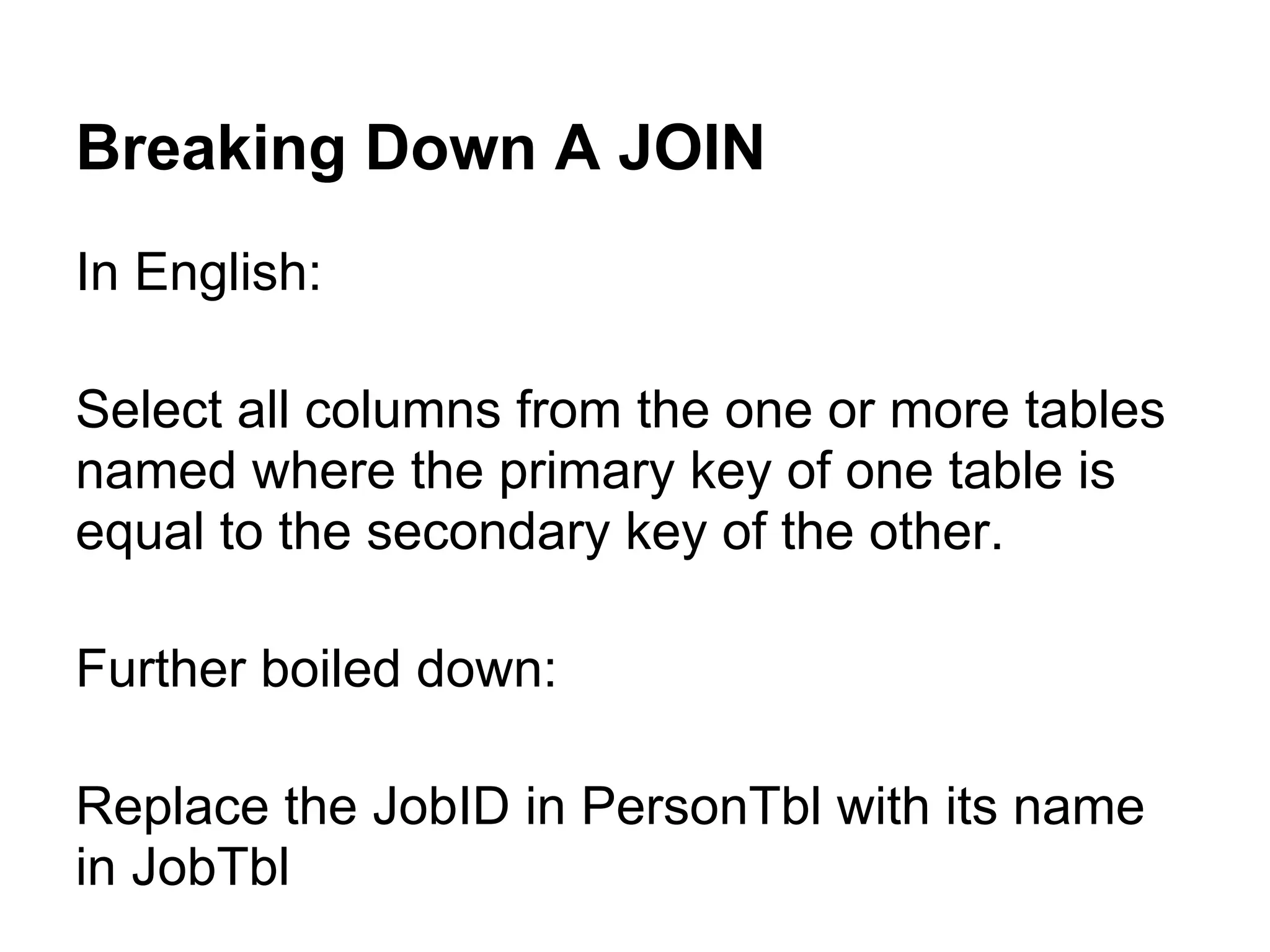 Breaking Down A JOIN
In English:

Select all columns from the one or more tables
named where the primary key of one table is
equal to the secondary key of the other.

Further boiled down:

Replace the JobID in PersonTbl with its name
in JobTbl
 