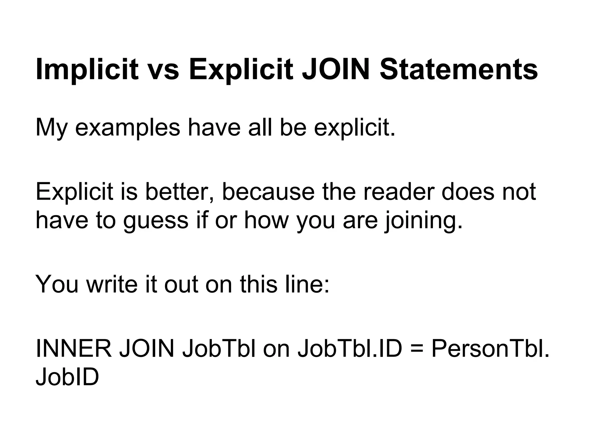 Implicit vs Explicit JOIN Statements
My examples have all be explicit.

Explicit is better, because the reader does not
have to guess if or how you are joining.

You write it out on this line:

INNER JOIN JobTbl on JobTbl.ID = PersonTbl.
JobID
 