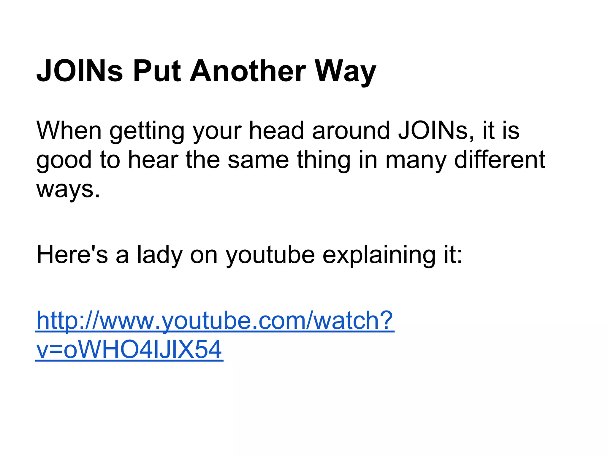 JOINs Put Another Way
When getting your head around JOINs, it is
good to hear the same thing in many different
ways.

Here's a lady on youtube explaining it:

http://www.youtube.com/watch?
v=oWHO4lJlX54
 