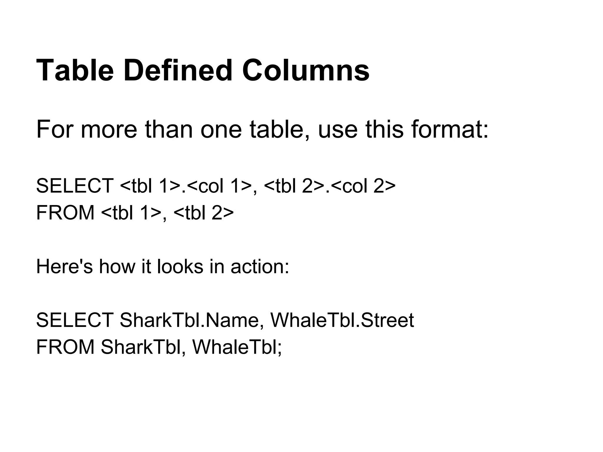 Table Defined Columns
For more than one table, use this format:

SELECT <tbl 1>.<col 1>, <tbl 2>.<col 2>
FROM <tbl 1>, <tbl 2>

Here's how it looks in action:

SELECT SharkTbl.Name, WhaleTbl.Street
FROM SharkTbl, WhaleTbl;
 