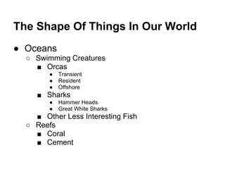 The Shape Of Things In Our World
● Oceans
  ○ Swimming Creatures
    ■ Orcas
        ●   Transient
        ●   Resident
        ●   Offshore
     ■ Sharks
        ●   Hammer Heads
        ●   Great White Sharks
    ■ Other Less Interesting Fish
  ○ Reefs
    ■ Coral
    ■ Cement
 