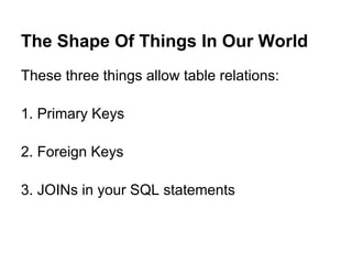 The Shape Of Things In Our World
These three things allow table relations:

1. Primary Keys

2. Foreign Keys

3. JOINs in your SQL statements
 