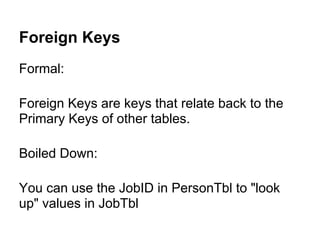Foreign Keys
Formal:

Foreign Keys are keys that relate back to the
Primary Keys of other tables.

Boiled Down:

You can use the JobID in PersonTbl to "look
up" values in JobTbl
 