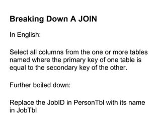 Breaking Down A JOIN
In English:

Select all columns from the one or more tables
named where the primary key of one table is
equal to the secondary key of the other.

Further boiled down:

Replace the JobID in PersonTbl with its name
in JobTbl
 