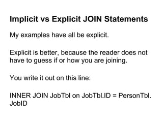 Implicit vs Explicit JOIN Statements
My examples have all be explicit.

Explicit is better, because the reader does not
have to guess if or how you are joining.

You write it out on this line:

INNER JOIN JobTbl on JobTbl.ID = PersonTbl.
JobID
 