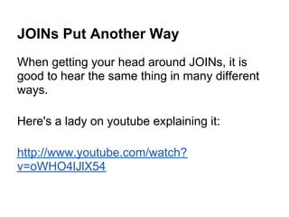 JOINs Put Another Way
When getting your head around JOINs, it is
good to hear the same thing in many different
ways.

Here's a lady on youtube explaining it:

http://www.youtube.com/watch?
v=oWHO4lJlX54
 