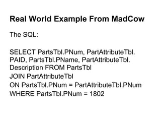 Real World Example From MadCow
The SQL:

SELECT PartsTbl.PNum, PartAttributeTbl.
PAID, PartsTbl.PName, PartAttributeTbl.
Description FROM PartsTbl
JOIN PartAttributeTbl
ON PartsTbl.PNum = PartAttributeTbl.PNum
WHERE PartsTbl.PNum = 1802
 