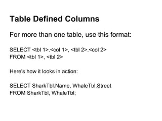 Table Defined Columns
For more than one table, use this format:

SELECT <tbl 1>.<col 1>, <tbl 2>.<col 2>
FROM <tbl 1>, <tbl 2>

Here's how it looks in action:

SELECT SharkTbl.Name, WhaleTbl.Street
FROM SharkTbl, WhaleTbl;
 