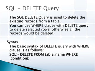 The SQL DELETE Query is used to delete the
existing records from a table.
You can use WHERE clause with DELETE query
to delete selected rows, otherwise all the
records would be deleted.
Syntax:
The basic syntax of DELETE query with WHERE
clause is as follows:
SQL> DELETE FROM table_name WHERE
[condition];
 