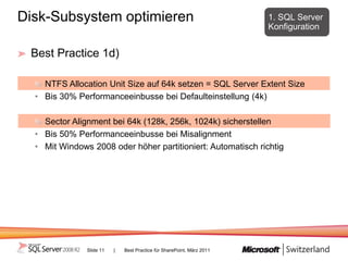 Disk-Subsystem optimieren                                               1. SQL Server
                                                                        Konfiguration


 Best Practice 1d)

    NTFS Allocation Unit Size auf 64k setzen = SQL Server Extent Size
  • Bis 30% Performanceeinbusse bei Defaulteinstellung (4k)

    Sector Alignment bei 64k (128k, 256k, 1024k) sicherstellen
  • Bis 50% Performanceeinbusse bei Misalignment
  • Mit Windows 2008 oder höher partitioniert: Automatisch richtig




               Slide 11   |   Best Practice für SharePoint, März 2011
 
