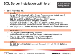 SQL Server Installation optimieren                                        1. SQL Server
                                                                          Konfiguration

  Best Practice 1e)
      tempdb
  •   Anzahl DB-Dateien (mdf, ndf) = Anzahl Prozessorkerne, jedoch max. 8
      (effektiv auch wenn auf gleicher Partition abgelegt)
  •   SQL Server 2008 und höher mit Traceflag -T1117 starten
      (Wachstum der DB-Dateien erfolgt so synchron)
  •   Autogrow zwar einstellen (MB, keine %), aber möglichst vermeiden:
      tempdb-Grösse nach Einlaufzeit messen, dann als Initialgrösse festsetzen
  •   Falls pagelatch Counter ansteigt: Transaktionslog auf separate Partition

    Service Account
  • Lock Pages in Memory Privileg zuweisen:
    Verhindert OS Paging für von SQL Server belegten Arbeitsspeicher
  • Perform Volume Maintenance Tasks Privileg zuweisen:
    Verhindert Zero File Initialization für Datenbankdateien

    Collation
  • Bei SQL Server Installation Latin1_General_CI_AS_KS_WS Collation
    verwenden



                 Slide 13   |   Best Practice für SharePoint, März 2011
 
