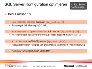 SQL Server Konfiguration optimieren                                     1. SQL Server
                                                                        Konfiguration


 Best Practice 1f)

    MAX SERVER MEMORY festlegen (sp_configure)
  • Faustregel: OS Memory - (2-3 GB)

    max degree of parallelism auf 1 setzen (sp_configure)
  • Für individuelle Tasks verändern (z.B. Index Rebuild mit MAXDOP 0)

    FILL FACTOR auf 70 (%) setzen (sp_configure)
  • Reduziert initialen Füllgrad von Disk-Pages, vermindert Fragmentierung

    Keine AUTO-Einstellungen verändern




               Slide 14   |   Best Practice für SharePoint, März 2011
 