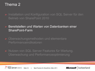 Thema 2

 Installation und Konfiguration von SQL Server für den
 Betrieb von SharePoint 2010

 Bereitstellen und Warten von Datenbanken einer
 SharePoint-Farm

 Überwachungsmethoden und elementare
 Performanceindikatoren

 Nutzen von SQL Server Features für Wartung,
 Überwachung und Performanceoptimierung



           Slide 16   |   Best Practice für SharePoint, März 2011
 
