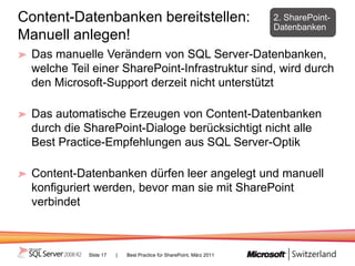 Content-Datenbanken bereitstellen:                                    2. SharePoint-
                                                                      Datenbanken
Manuell anlegen!
  Das manuelle Verändern von SQL Server-Datenbanken,
  welche Teil einer SharePoint-Infrastruktur sind, wird durch
  den Microsoft-Support derzeit nicht unterstützt

  Das automatische Erzeugen von Content-Datenbanken
  durch die SharePoint-Dialoge berücksichtigt nicht alle
  Best Practice-Empfehlungen aus SQL Server-Optik

  Content-Datenbanken dürfen leer angelegt und manuell
  konfiguriert werden, bevor man sie mit SharePoint
  verbindet



             Slide 17   |   Best Practice für SharePoint, März 2011
 