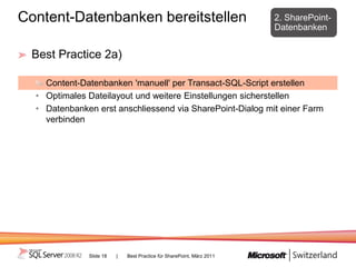 Content-Datenbanken bereitstellen                                      2. SharePoint-
                                                                       Datenbanken


 Best Practice 2a)

    Content-Datenbanken 'manuell' per Transact-SQL-Script erstellen
  • Optimales Dateilayout und weitere Einstellungen sicherstellen
  • Datenbanken erst anschliessend via SharePoint-Dialog mit einer Farm
    verbinden




              Slide 18   |   Best Practice für SharePoint, März 2011
 
