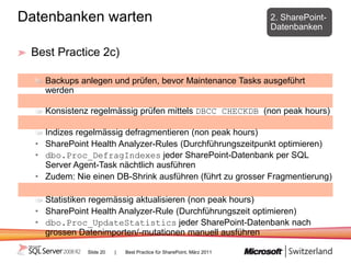 Datenbanken warten                                                     2. SharePoint-
                                                                       Datenbanken

 Best Practice 2c)

    Backups anlegen und prüfen, bevor Maintenance Tasks ausgeführt
    werden

    Konsistenz regelmässig prüfen mittels DBCC CHECKDB (non peak hours)

    Indizes regelmässig defragmentieren (non peak hours)
  • SharePoint Health Analyzer-Rules (Durchführungszeitpunkt optimieren)
  • dbo.Proc_DefragIndexes jeder SharePoint-Datenbank per SQL
    Server Agent-Task nächtlich ausführen
  • Zudem: Nie einen DB-Shrink ausführen (führt zu grosser Fragmentierung)

    Statistiken regemässig aktualisieren (non peak hours)
  • SharePoint Health Analyzer-Rule (Durchführungszeit optimieren)
  • dbo.Proc_UpdateStatistics jeder SharePoint-Datenbank nach
    grossen Datenimporten/-mutationen manuell ausführen

              Slide 20   |   Best Practice für SharePoint, März 2011
 