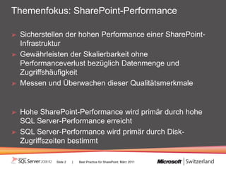 Themenfokus: SharePoint-Performance

 Sicherstellen der hohen Performance einer SharePoint-
 Infrastruktur
 Gewährleisten der Skalierbarkeit ohne
 Performanceverlust bezüglich Datenmenge und
 Zugriffshäufigkeit
 Messen und Überwachen dieser Qualitätsmerkmale


 Hohe SharePoint-Performance wird primär durch hohe
 SQL Server-Performance erreicht
 SQL Server-Performance wird primär durch Disk-
 Zugriffszeiten bestimmt

           Slide 2   |   Best Practice für SharePoint, März 2011
 