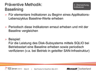 Präventive Methodik:                                                 3. Überwachung,
                                                                     Indikatoren
Baselining
 Für elementare Indikatoren zu Beginn eines Applikations-
 Lebenszyklus Baseline-Werte erheben

 Periodisch diese Indikatoren erneut erheben und mit der
 Baseline vergleichen

 Beispiel:
 Für die Leistung des Disk-Subsystems mittels SQLIO bei
 Betriebsstart eine Baseline erheben sowie periodisch
 verifizieren (v.a. bei Betrieb in geteilter SAN-Infrastruktur)




            Slide 25   |   Best Practice für SharePoint, März 2011
 