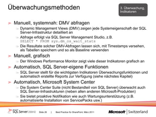 Überwachungsmethoden                                                   3. Überwachung,
                                                                       Indikatoren


 Manuell, systemnah: DMV abfragen
   Dynamic Management Views (DMV) zeigen jede Systemeigenschaft der SQL
   Server-Infrastruktur detailliert an
   Abfrage erfolgt via SQL Server Management Studio, z.B.
   SELECT * FROM sys.dm_os_wait_stats
   Die Resultate solcher DMV-Abfragen lassen sich, mit Timestamps versehen,
   als Tabellen speichern und so als Baseline verwenden
 Manuell, grafisch
   Der Windows Performance Monitor zeigt viele dieser Indikatoren grafisch an
 Automatisch, SQL Server-eigene Funktionen
   SQL Server stellt für die wichtigsten Indikatoren Überwachungsfunktionen und
   automatisch erstellte Reports zur Verfügung (siehe nächstes Kapitel)
 Automatisch, Microsoft System Center
   Die System Center Suite (nicht Bestandteil von SQL Server) überwacht auch
   SQL Server-Infrastrukturen (neben allen anderen Microsoft-Produkten)
   Sie bietet proaktive Notifikation wie auch Wartungsunterstützung (z.B.
   automatisierte Installation von ServicePacks usw.)


              Slide 26   |   Best Practice für SharePoint, März 2011
 